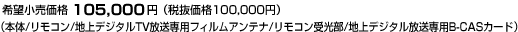 希望小売価格 105,000円（税抜価格100,000円）（本体/リモコン/地上デジタルTV放送専用フィルムアンテナ/リモコン受光部/地上デジタル放送専用B-CASカード）